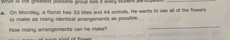 What is the greatest possible group size if every student participates?_ 
a. On Monday, a florist has 33 lilies and 44 orchids. He wants to use all of the flowers 
to make as many identical arrangements as possible. 
How many arrangements can he make? 
_ 
of flower