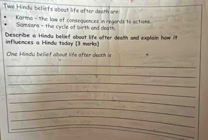 Two Hindu beliefs about life after death are: 
Karma - the law of consequences in regards to actions. 
Samsara - the cycle of birth and death. 
Describe a Hindu belief about life after death and explain how it 
influences a Hindu today [3 marks] 
One Hindu belief about life after death is 
_ 
_ 
_ 
_ 
_ 
_ 
_ 
_