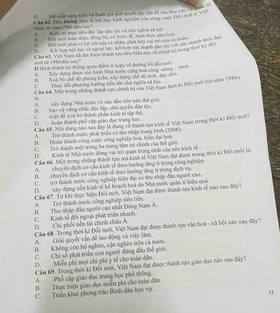 D. Đề xuất sáng kiến và tham gia giải quyết các vấn đề của khu vực và quốc tế,
Câu 62. Đầu không phải là bài học kinh nghiệm của công cuộc Đối mới ở Việt
Nam từ năm1986 đến nay?
A. Kiên trì mục tiêu độc lập dân tộc và chủ nghĩa xã hội.
B. Đổi mới toàn diện, đồng bộ, có bước đi, hình thức phù hợp.
C. Đổi mới phải vì lợi ích của cá nhân, phát huy vai trò của cá nhân.
D. Kết hợp nội lực và ngoại lực, kết hợp sức mạnh dân tộc với sức mạnh thời đại.
Câu 63. Việt Nam đã đạt được thành tựu tiêu biểu nào về chính trị trong thời kỳ đổi
mới từ 1986đến nay?
D Hình thành hệ thống quan điểm lí luận về đường lối đổi mới.
A. Xây dựng được mô hình Nhà nước cộng hoà công -nông - binh.
B. Xoá bỏ chế độ phong kiến, xây dựng chế độ mới, dân chủ.
C. Thay đổi phương hướng tiến lên chủ nghĩa xã hội.
Câu 64. Một trong những thành tựu chính trị của Việt Nam thời kì Đổi mới (từ năm 1986)
là
A. xây dựng Nhà nước vô sản đầu tiên trên thế giới.
B. bảo vệ vững chắc độc lập, chủ quyền dân tộc.
C. triệt để xoá bỏ thành phần kinh tế tập thể.
D. hoàn thành phổ cập giáo dục trung học.
Câu 65. Nội dung nào sau dây là đúng về thành tựu kinh tế Việt Nam trong thời kì Đổi mới?
A. Trở thành nước phát triển có thu nhập trung bình (2008).
B. Hoàn thành công cuộc công nghiệp hoá, hiện đại hoá.
C. Trở thành một trong ba trung tâm tài chính của thế giới.
D. Kinh tế Nhà nước đóng vai trò quan trọng nhất của nền kinh tế.
Câu 66. Một trong những thành tựu mà kinh tế Việt Nam đạt được trong thời kì Đồi mới là
A.  chuyển dịch cơ cấu kinh tế theo hướng tăng tỉ trọng công nghiệp.
B. chuyển dịch cơ cấu kinh tế theo hướng tăng tỉ trọng dịch vụ.
C. trở thành nước công nghiệp hiện đại có thu nhập đầu người cao.
D. xây dựng nền kinh tế kế hoạch hoá do Nhà nước quản lí hiệu quả.
Câu 67. Từ khi thực hiện Đổi mới, Việt Nam đạt được thành tựu kinh tế nào sau đây?
A. Trở thành nước công nghiệp tiên tiến.
B. Thu nhập đầu người cao nhất Đông Nam Á.
C. Kinh tế đối ngoại phát triển nhanh.
D. Chi phối nền tài chính châu Á.
Câu 68. Trong thời kì Đổi mới, Việt Nam đạt được thành tựu văn hoá - xã hội nào sau đây?
A. Giải quyết vấn đề lao động và việc làm.
B. Không còn hộ nghèo, cận nghèo trên cả nước.
C. Chỉ số phát triển con người đứng đầu thế giới.
D. Miễn phí mọi chi phí y tế cho toàn dân.
Câu 69. Trong thời kì Đổi mới, Việt Nam đạt được thành tựu giáo dục nào sau đây?
A. Phổ cập giáo dục trung học phổ thông.
B. Thực hiện giáo dục miễn phí cho toàn dân.
C. Triển khai phong trào Bình dân học vụ.
12