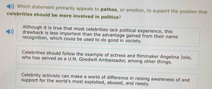 Which statement primarily appeals to pathos, or emotion, to support the position that
celebrities should be more involved in politics?
Although it is true that most celebrities lack political experience, this
D) drawback is less important than the advantage gained from their name
recognition, which could be used to do good in society.
Celebrities should follow the example of actress and filmmaker Angelina Jolie,
who has served as a U.N. Goodwill Ambassador, among other things.
Celebrity activists can make a world of difference in raising awareness of and
support for the world's most exploited, abused, and needy.