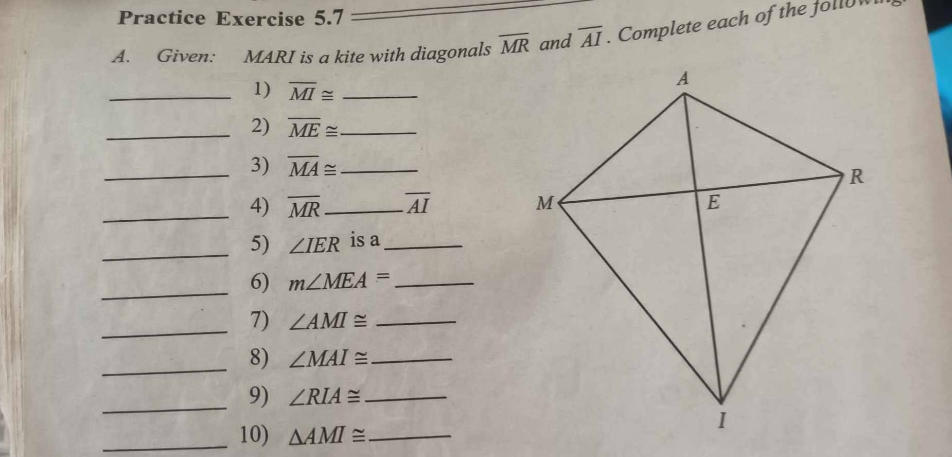 Practice Exercise 5.7 
A. Given: MARI is a kite with diagonals overline MR and overline AI. Complete each of the follow 
_1) overline MI≌ _ 
_2) overline ME≌ _ 
_3) overline MA≌ _ 
_4) overline MR _ overline AI
_5) ∠ IER is a_ 
_6) m∠ MEA= _ 
_7) ∠ AMI≌ _ 
_8) ∠ MAI≌ _ 
_9) ∠ RIA≌ _ 
_10) △ AMI≌ _