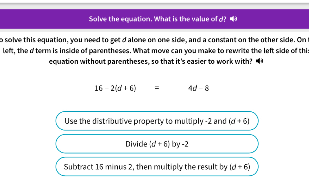 Solve the equation. What is the value of d? 
to solve this equation, you need to get d alone on one side, and a constant on the other side. On t 
left, the d term is inside of parentheses. What move can you make to rewrite the left side of this 
equation without parentheses, so that it’s easier to work with?
16-2(d+6)= 4d-8
Use the distributive property to multiply -2 and (d+6)
Divide (d+6) by -2
Subtract 16 minus 2, then multiply the result by (d+6)