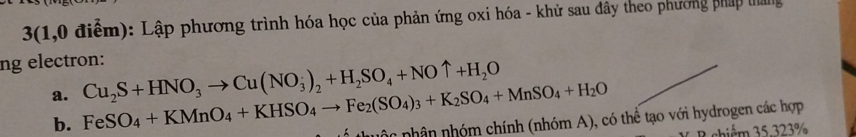 3(1,0 điểm): Lập phương trình hóa học của phản ứng oxi hóa - khử sau đây theo phương pháp tháng 
ng electron: 
a. Cu_2S+HNO_3to Cu(NO_3)_2+H_2SO_4+NOuparrow +H_2O
b. FeSO_4+KMnO_4+KHSO_4to Fe_2(SO_4)_3+K_2SO_4+MnSO_4+H_2O
phc phân nhóm chính (nhóm A), có thể tạo với hydrogen các hợp 
B shiểm 35.323%