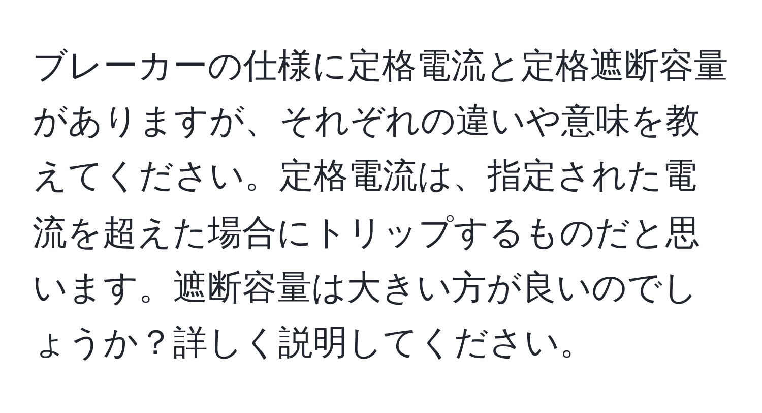 ブレーカーの仕様に定格電流と定格遮断容量がありますが、それぞれの違いや意味を教えてください。定格電流は、指定された電流を超えた場合にトリップするものだと思います。遮断容量は大きい方が良いのでしょうか？詳しく説明してください。