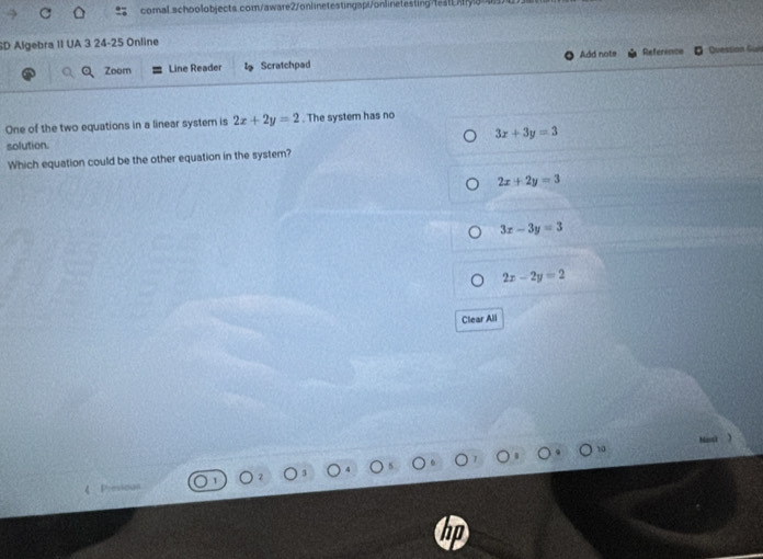 SD Algebra II UA 3 24-25 Online Reference Quession Guis
Add note
Zoom Line Reader Scratchpad
One of the two equations in a linear system is 2x+2y=2. The system has no
3x+3y=3
solution.
Which equation could be the other equation in the system?
2x+2y=3
3x-3y=3
2x-2y=2
Clear All
Manci )