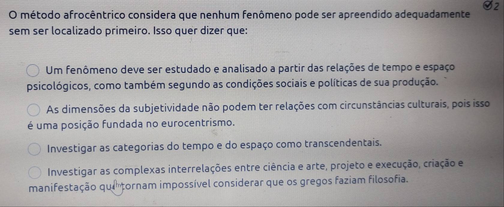 método afrocêntrico considera que nenhum fenômeno pode ser apreendido adequadamente
sem ser localizado primeiro. Isso quer dizer que:
Um fenômeno deve ser estudado e analisado a partir das relações de tempo e espaço
psicológicos, como também segundo as condições sociais e políticas de sua produção.
As dimensões da subjetividade não podem ter relações com circunstâncias culturais, pois isso
é uma posição fundada no eurocentrismo.
Investigar as categorias do tempo e do espaço como transcendentais.
Investigar as complexas interrelações entre ciência e arte, projeto e execução, criação e
manifestação que tornam impossível considerar que os gregos faziam filosofia.