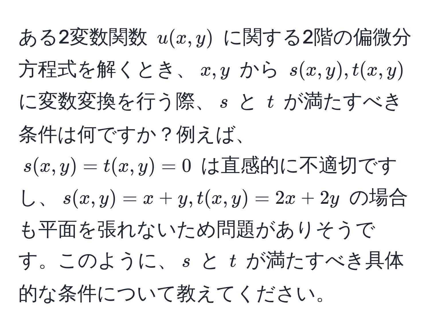 ある2変数関数 $u(x, y)$ に関する2階の偏微分方程式を解くとき、$x, y$ から $s(x, y), t(x,y)$ に変数変換を行う際、$s$ と $t$ が満たすべき条件は何ですか？例えば、$s(x,y) = t(x,y) = 0$ は直感的に不適切ですし、$s(x,y) = x + y, t(x,y) = 2x + 2y$ の場合も平面を張れないため問題がありそうです。このように、$s$ と $t$ が満たすべき具体的な条件について教えてください。