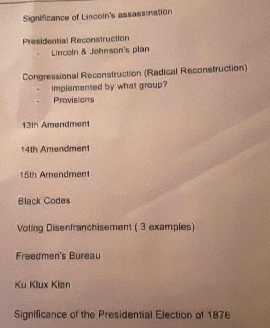 Significance of Lincoln's assassination 
Presidential Reconstruction 
Lincoln & Johnson's plan 
Congressional Reconstruction (Radical Reconstruction) 
Implemented by what group? 
Provisions
13th Amendment
14th Amendment
15th Amendment 
Black Codes 
Voting Disenfranchisement ( 3 examples) 
Freedmen's Bureau 
Ku Klux Klan 
Significance of the Presidential Election of 1876