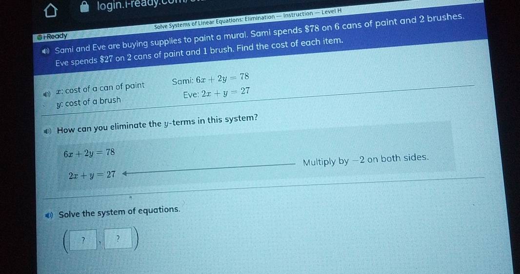 login.i-ready.con 
Solve Systems of Linear Equations: Elimination — Instruction — Level H 
4 Sami and Eve are buying supplies to paint a mural. Sami spends $78 on 6 cans of paint and 2 brushes. 
@ i Ready 
Eve spends $27 on 2 cans of paint and 1 brush. Find the cost of each item.
x : cost of a can of paint Sami: 6x+2y=78
y : cost of a brush Eve: 2x+y=27
How can you eliminate the y -terms in this system?
6x+2y=78
Multiply by -2 on both sides.
2x+y=27
Solve the system of equations. 
□ ,?