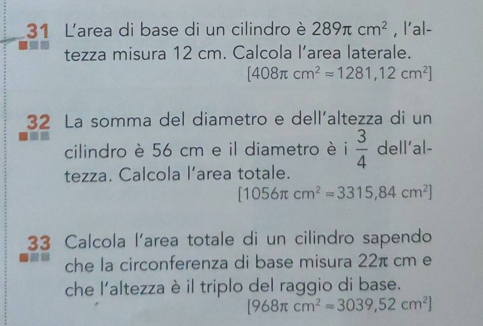 L'area di base di un cilindro è 289π cm^2 , l'al- 
tezza misura 12 cm. Calcola l’area laterale.
[408π cm^2approx 1281,12cm^2]
32 La somma del diametro e dell´altezza di un 
cilindro è 56 cm e il diametro è i  3/4  dell’al- 
tezza. Calcola l’area totale.
[1056π cm^2approx 3315,84cm^2]
33 Calcola l'area totale di un cilindro sapendo 
che la circonferenza di base misura 22π cm e 
che l'altezza è il triplo del raggio di base.
[968π cm^2approx 3039,52cm^2]