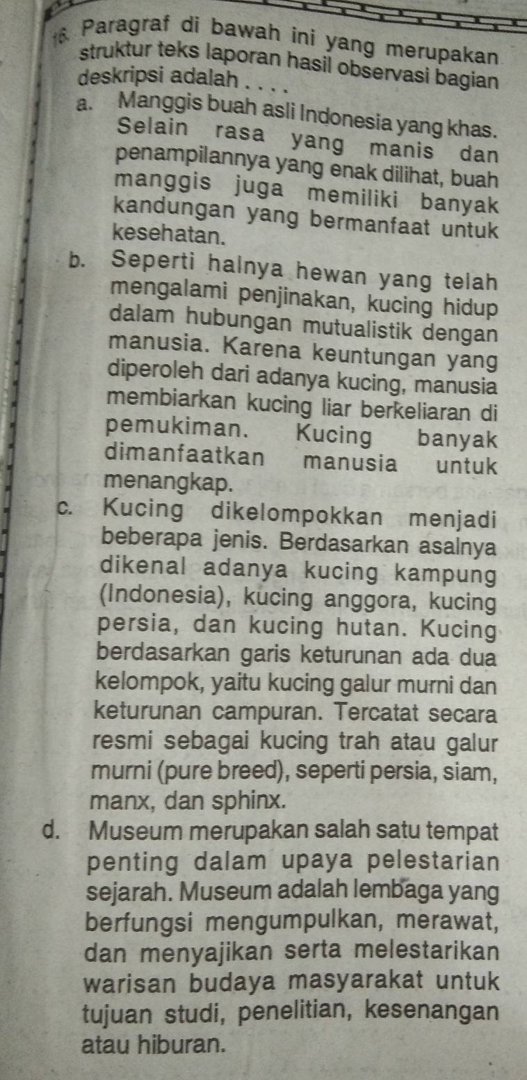 Paragraf di bawah ini yang merupakan
struktur teks laporan hasil observasi bagian 
deskripsi adalah . . . .
a. Manggis buah asli Indonesia yang khas.
Selain rasa yang manis dan
penampilannya yang enak dilihat, buah
manggis juga memiliki banyak
kandungan yang bermanfaat untuk
kesehatan.
b. Seperti halnya hewan yang telah
mengalami penjinakan, kucing hidup
dalam hubungan mutualistik dengan
manusia. Karena keuntungan yang
diperoleh dari adanya kucing, manusia
membiarkan kucing liar berkeliaran di
pemukiman. Kucing banyak
dimanfaatkan manusia untuk
menangkap.
c. Kucing dikelompokkan menjadi
beberapa jenis. Berdasarkan asalnya
dikenal adanya kucing kampung
(Indonesia), kucing anggora, kucing
persia, dan kucing hutan. Kucing
berdasarkan garis keturunan ada dua
kelompok, yaitu kucing galur murni dan
keturunan campuran. Tercatat secara
resmi sebagai kucing trah atau galur
murni (pure breed), seperti persia, siam,
manx, dan sphinx.
d. Museum merupakan salah satu tempat
penting dalam upaya pelestarian
sejarah. Museum adalah lembaga yang
berfungsi mengumpulkan, merawat,
dan menyajikan serta melestarikan
warisan budaya masyarakat untuk
tujuan studi, penelitian, kesenangan
atau hiburan.