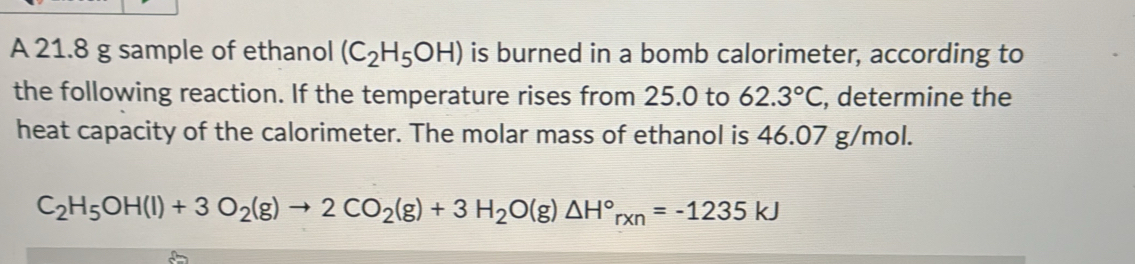 A 21.8 g sample of ethanol (C_2H_5OH) is burned in a bomb calorimeter, according to 
the following reaction. If the temperature rises from 25.0 to 62.3°C , determine the 
heat capacity of the calorimeter. The molar mass of ethanol is 46.07 g/mol.
C_2H_5OH(l)+3O_2(g)to 2CO_2(g)+3H_2O(g)△ H°_rxn=-1235kJ