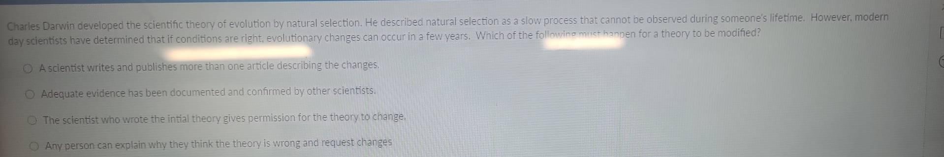 Charles Darwin developed the scientific theory of evolution by natural selection. He described natural selection as a slow process that cannot be observed during someone's lifetime. However, modern
day scientists have determined that if conditions are right, evolutionary changes can occur in a few years. Which of the following must happen for a theory to be modified?
A scientist writes and publishes more than one article describing the changes.
Adequate evidence has been documented and confirmed by other scientists.
The scientist who wrote the intial theory gives permission for the theory to change
Any person can explain why they think the theory is wrong and request changes