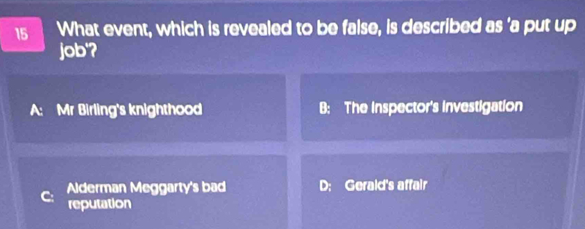 What event, which is revealed to be false, is described as 'a put up
job'?
A: Mr Birling's knighthood B: The Inspector's investigation
Alderman Meggarty's bad D; Gerald's affair
reputation