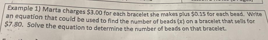 Example 1) Marta charges $3.00 for each bracelet she makes plus $0.15 for each bead. Write 
an equation that could be used to find the number of beads (x) on a bracelet that sells for
$7.80. Solve the equation to determine the number of beads on that bracelet.