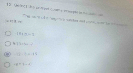 Select the correct counterexample to the statement
The sum of a negative number and a positive number will blaa 
positive
-15+20=5
A 13+6=-7
-12· 3=-15
-8*1=-8