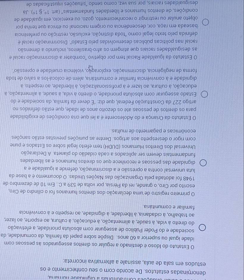 coes contraditóras a dignidade numana,
denominadas estatutos. De acordo com o seu conhecimento e os
estudos em sala de aula, assinale a alternativa incorreta:
O Estatuto do Idoso é destinado a regular os direitos assegurados às pessoas com
idade igual ou superior a 60 anos. Dispõe sobre papel da família, da comunidade, da
sociedade e do Poder Público de assegurar com absoluta prioridade, a efetivação
do direito à vida, à saúde, à alimentação, à educação, à cultura, ao esporte, ao lazer,
ao trabalho, à cidadania, à liberdade, à dignidade, ao respeito e à convivência
familiar e comunitária.
O primeiro registro de uma declaração dos direitos humanos foi o cilindro de Ciro,
escrito por Ciro, o grande, rei da Pérsia, por volta de 539 a.C.. Em 10 de dezembro de
1948 foi adotada pela Organização das Nações Unidas. O documento é a base da
luta universal contra a opressão e a discriminação, defende a igualdade e a
dignidade das pessoas e reconhece que os direitos humanos e as liberdades
fundamentais devem ser aplicados a cada cidadão do planeta. A Declaração
Universal dos Direitos Humanos (DUDH) tem efeito legal sobre os Estados e pune
com rigor o desrespeito aos artigos. Dentre as punições previstas estão sanções
econômicas e pagamento de multas.
O Estatuto da Criança e do Adolescente é a lei que cria condições de exigibilidade
para os direitos de pessoas até os dezoito anos de idade, que estão definidos no
artigo 227 da Constituição Federal, que diz: "É dever da família, da sociedade e do
Estado assegurar com absoluta prioridade, o direito à vida, à saúde, à alimentação, à
educação, à cultura, ao lazer e à profissionalização, à liberdade, ao respeito, à
dignidade e à convivência familiar e comunitária, além de colocá-los a salvo de toda
forma de negligência, discriminação, exploração, violência crueldade e opressão .
O Estatuto da Igualdade Racial tem por objetivo "combater a discriminação racial e
as desigualdades raciais que atingem os afro-brasileiros, incluindo a dimensão
racial nas políticas públicas desenvolvidas pelo Estado''. Discriminação racial é
definida pelo texto legal como 'toda distinção, exclusão, restrição ou preferência
baseada em raça, cor, descendência ou origem nacional ou étnica que tenha por
objeto anular ou restringir o reconhecimento, gozo, ou exercício, em igualdade de
condições, de direitos humanos e liberdades fundamentais' (art 1°,81°). Já
desigualdades raciais, por sua vez, como sendo 'situações injustificadas de