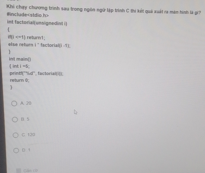 Khi chạy chương trình sau trong ngôn ngữ lập trình C thì kết quả xuất ra màn hình là gi?
#include
int factorial(unsignedint i)

if(i return1;
else return i^n factorial (i-1)

int main()
 int i=5
printf('%d'', factorial(i));
return 0;

A. 20
B. 5
C. 120
D. 1
Gắn cờ