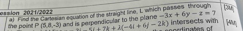 ession 2021/2022 
a) Find the Cartesian equation of the straight line, L which passes through [3M] 
the point P(5,8,-3) and is perpendicular to the plane -3x+6y-z=7
-2i-5i+7k+lambda (-4i+6j-2k) intersects with [4M]