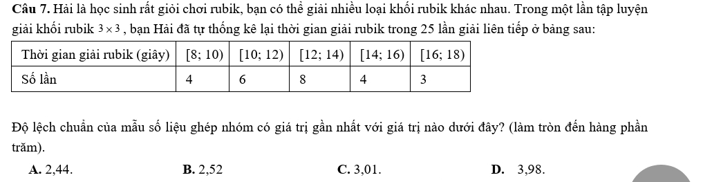 Hải là học sinh rất giỏi chơi rubik, bạn có thể giải nhiều loại khối rubik khác nhau. Trong một lần tập luyện
giải khối rubik 3* 3 , bạn Hải đã tự thống kê lại thời gian giải rubik trong 25 lần giải liên tiếp ở bảng sau:
Độ lệch chuẩn của mẫu số liệu ghép nhóm có giá trị gần nhất với giá trị nào dưới đây? (làm tròn đến hàng phần
trăm).
A. 2,44. B. 2,52 C. 3,01. D. 3,98.