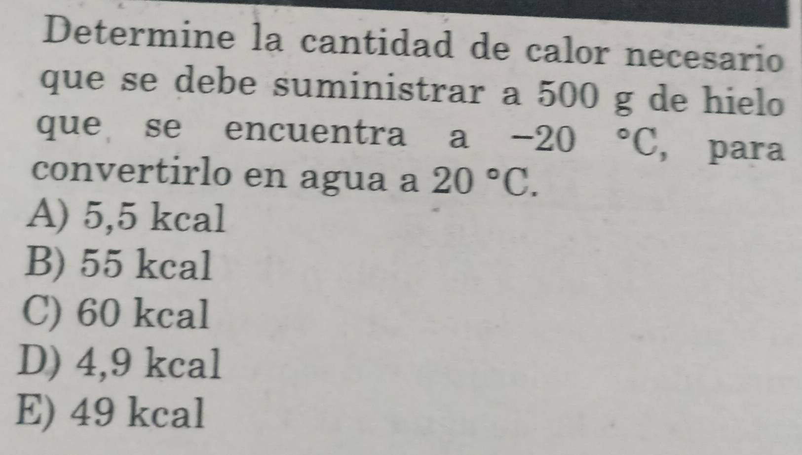 Determine la cantidad de calor necesario
que se debe suministrar a 500 g de hielo
que se encuentra a -20°C , para
convertirlo en agua a 20°C.
A) 5,5 kcal
B) 55 kcal
C) 60 kcal
D) 4,9 kcal
E) 49 kcal