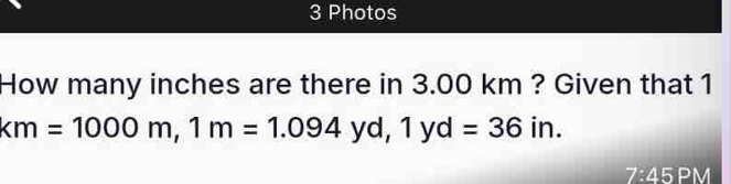 Photos 
How many inches are there in 3.00 km ? Given that 1
km=1000m, 1m=1.094yd, 1yd=36in. 
7:45 PM