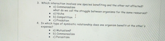 Which interaction involves one species benefiting and the other not affected?
a) Commensalism
what do we call the struggle between organisms for the same resources?
a) Niche
b) Competition
c) Predation
4. In which type of symbiotic relationship does one organism benefit at the other's
expense?
a) MutualismP
b) Commensalism
c) Parasitism