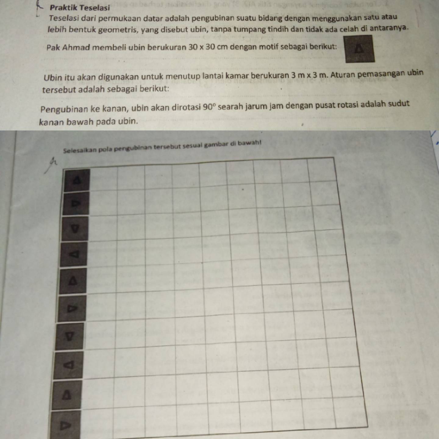 Praktik Teselasi 
Teselasi dari permukaan datar adalah pengubinan suatu bidang dengan menggunakan satu atau 
lebih bentuk geometris, yang disebut ubin, tanpa tumpang tindih dan tidak ada celah di antaranya. 
Pak Ahmad membeli ubin berukuran 30* 30 cm dengan motif sebagai berikut: 
Ubin itu akan digunakan untuk menutup lantai kamar berukuran 3m* 3m. Aturan pemasangan ubin 
tersebut adalah sebagai berikut: 
Pengubinan ke kanan, ubin akan dirotasi 90° searah jarum jam dengan pusat rotasi adalah sudut 
kanan bawah pada ubin. 
Selesaikan pola pengubinan tersebut sesual gambar di bawah!