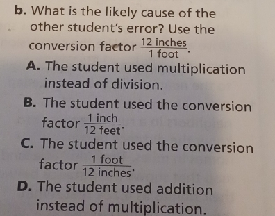 What is the likely cause of the
other student's error? Use the
conversion factor  12inches/1foot .
A. The student used multiplication
instead of division.
B. The student used the conversion
factor  1inch/12feet .
C. The student used the conversion
factor  1foot/12inches .
D. The student used addition
instead of multiplication.