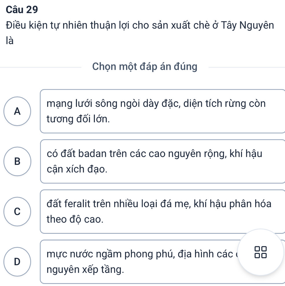 Điều kiện tự nhiên thuận lợi cho sản xuất chè ở Tây Nguyên
là
Chọn một đáp án đúng
mạng lưới sông ngòi dày đặc, diện tích rừng còn
A
tương đối lớn.
có đất badan trên các cao nguyên rộng, khí hậu
B
cận xích đạo.
đất feralit trên nhiều loại đá mẹ, khí hậu phân hóa
C
theo độ cao.
mực nước ngầm phong phú, địa hình các ở
D
nguyên xếp tầng.