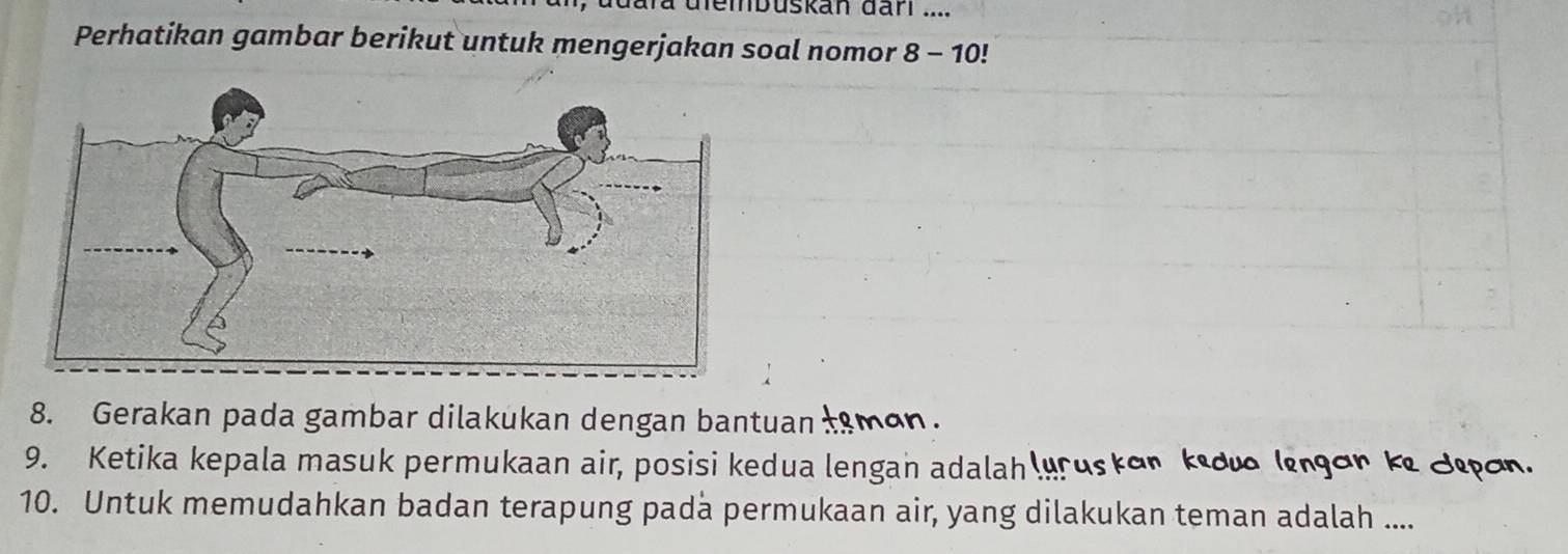 buskan darl .... 
Perhatikan gambar berikut untuk mengerjakan soal nomor 8-10!
8. Gerakan pada gambar dilakukan dengan bantuan tsman. 
9. Ketika kepala masuk permukaan air, posisi kedua lengan adalah lyruskon kido (ngon ke Jępon. 
10. Untuk memudahkan badan terapung pada permukaan air, yang dilakukan teman adalah ....