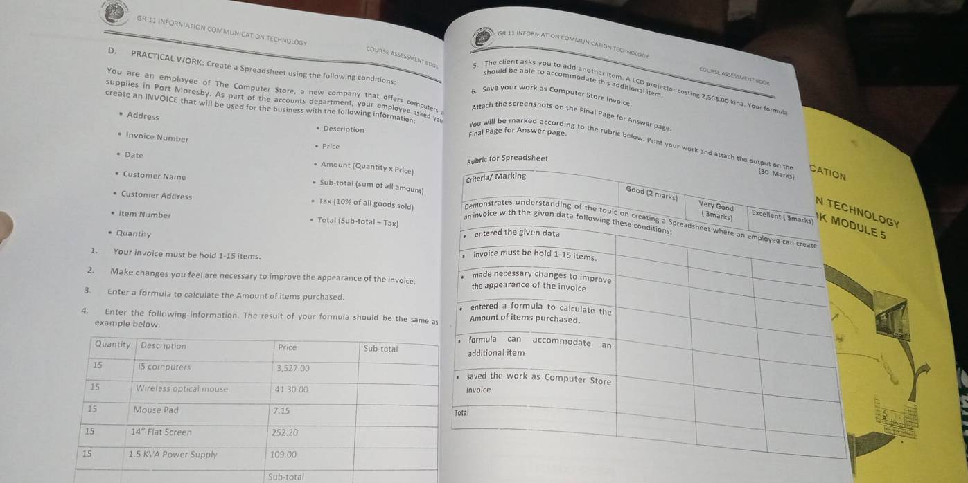 GR 11 INFORMATION COMMUNICATION TECHNOLOGY should be able to accommodate this additional item
GR 13 INFORMATION COMMUNICATION TECHNOLOG course asésment 600×
COuRSE ASESMenT BO0K
D. PRACTICAL V/ORK: Create a Spreadsheet using the following conditions: 6. Save your work as Computer Store Invoic"
The client asks you to add another item. A LCD projector costing 2,568,00 kina. Your formu
You are an employee of The Computer Store, a new company that offers computers 
supplies in Port Moresby. As part of the accounts department, your employee asked you
create an INVOICE that will be used for the business with the following information
Attach the screenshots on the Final Page for Answer page
Address
* Description sinal Page for Answer page
* Invoice Number
Price
You will be marked according to the rubric below. Print your work and attach the
Date
ic for Spreadsheet
* Amount (Quantity x Price)
Customer Naie
* Sub-totai (sum of all amount)
Customer Adcress * Tax (10% of all goods sold)
İtem Number * Total (Sub-total - Tax)
* Quantity 
1. Your invoice must be hold 1-15 items
2. Make changes you feel are necessary to improve the appearance of the invoice
3. Enter a formula to calculate the Amount of items purchased. 
4. Enter the follwing information. The result of your formula should be the same
example below.
Sub-tota