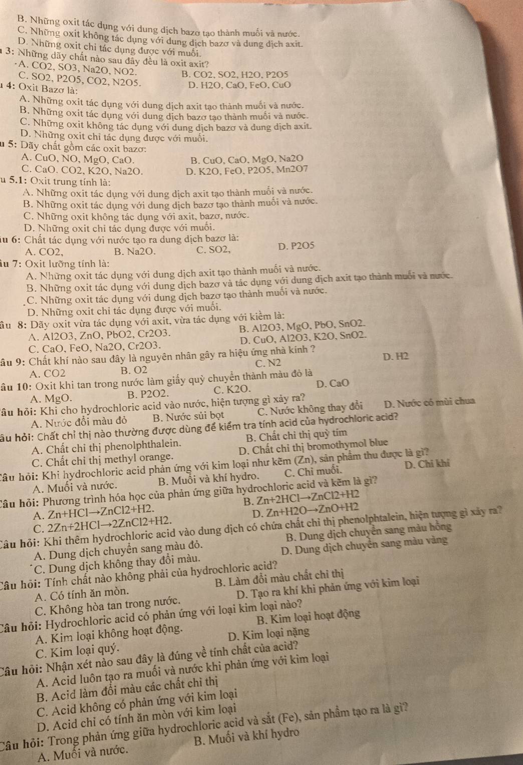 B. Những oxit tác dụng với dung dịch bazơ tạo thành muối và nước.
C. Những oxit không tác dụng với dung dịch bazơ và dung dịch axit.
D. Những oxit chỉ tác dụng được với muối.
3: Những dãy chất nào sau đãy đều là oxit axit?
·A. CO2, SO3, Na2O, NO2. B. CO2, SO2, H2O, P2O5
C. SO2, P2O5, CO2, N2O5. D. H2O, CaO. FeO, CuO
14: Oxit Bazơ là:
A. Những oxit tác dụng với dung dịch axit tạo thành muối và nước.
B. Những oxit tác dụng với dung dịch bazơ tạo thành muối và nước.
C. Những oxit không tác dụng với dung dịch bazơ và dung dịch axit.
D. Những oxit chỉ tác dụng được với muối.
* 5: Dãy chất gồm các oxit bazơ:
A. CuO, NO, MgO, CaO. B. CuO, CaO, MgO, Na2O
C. CaO. CO2, K2O, Na2O. D. K2O, FeO, P2O5, Mn2O7
u 5.1: Oxit trung tính là:
A. Những oxit tác dụng với dung dịch axit tạo thành muối và nước.
B. Những oxit tác dụng với dung dịch bazơ tạo thành muối và nước.
C. Những oxit không tác dụng với axit, bazơ, nước.
D. Những oxit chỉ tác dụng được với muối.
iu 6: Chất tác dụng với nước tạo ra dung dịch bazơ là:
A. CO2, B. Na2O. C. SO2, D. P2O5
âu 7: Oxit lưỡng tính là:
A. Những oxit tác dụng với dung dịch axit tạo thành muối và nước.
B. Những oxit tác dụng với dung dịch bazơ và tác dụng với dung dịch axit tạo thành muối và nước.
C. Những oxit tác dụng với dung dịch bazơ tạo thành muối và nước.
D. Những oxit chi tác dụng được với muối.
âu  8: Dãy oxit vừa tác dụng với axit, vừa tác dụng với kiểm là:
A. Al2O3, ZnO, PbO2, Cr2O3. B. Al2O3, MgO, PbO, SnO2.
C. CaO, FeO, Na2O, Cr2O3. D. CuO, Al2O3, K2O, SnO2.
Sâu 9: Chất khí nào sau đây là nguyên nhân gây ra hiệu ứng nhà kính ?
A. CO2 B. O2 C. N2 D. H2
âu 10: Oxit khi tan trong nước làm giấy quỳ chuyển thành màu đỏ là
A. MgO. B. P2O2. C. K2O. D. CaO
hầu hỏi: Khi cho hydrochloric acid vào nước, hiện tượng gì xảy ra?
A. Nước đổi màu đỏ B. Nước sủi bọt C. Nước không thay đổi D. Nước có mùi chua
hầu hỏi: Chất chỉ thị nào thường được dùng để kiểm tra tính acid của hydrochloric acid?
A. Chất chỉ thị phenolphthalein. B. Chất chi thị quỳ tím
C. Chất chỉ thị methyl orange.  D. Chất chỉ thị bromothymol blue
Câu hỏi: Khi hydrochloric acid phản ứng với kim loại như kẽm (Zn) ), sản phẩm thu được là gì?
A. Muối và nước. B. Muối và khí hydro. C. Chỉ muối. D. Chi khí
Câu hỏi: Phương trình hóa học của phản ứng giữa hydrochloric acid và kẽm là gì?
B. Zn+2HClto ZnCl2+H2
A. Zn+HClto ZnCl2+H2.
C. 2Zn+2HClto 2ZnCl2+H2. D. Zn+H2Oto ZnO+H2
Câu hỏi: Khi thêm hydrochloric acid vào dung dịch có chứa chất chỉ thị phenolphtalein, hiện tượng gì xãy ra?
A. Dung dịch chuyển sang màu đỏ. B. Dung dịch chuyển sang màu hồng
C. Dung dịch không thay đổi màu.  D. Dung dịch chuyển sang màu vàng
Câu hỏi: Tính chất nào không phải của hydrochloric acid?
A. Có tính ăn mòn. B. Làm đồi màu chất chi thị
C. Không hòa tan trong nước. D. Tạo ra khí khi phản ứng với kim loại
Câu hỏi: Hydrochloric acid có phản ứng với loại kim loại nào?
A. Kim loại không hoạt động. B. Kim loại hoạt động
C. Kim loại quý. D. Kim loại nặng
Câu hỏi: Nhận xét nào sau đây là đúng về tính chất của acid?
A. Acid luôn tạo ra muối và nước khi phản ứng với kim loại
B. Acid làm đổi màu các chất chỉ thị
C. Acid không có phản ứng với kim loại
D. Acid chỉ có tính ăn mòn với kim loại
Câu hỏi: Trong phản ứng giữa hydrochloric acid và sắt (Fe), sản phầm tạo ra là gì?
A. Muối và nước. B. Muối và khí hydro