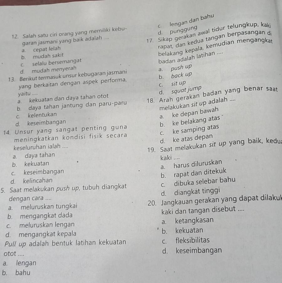 c. lengan dan bahu
d. punggung
12. Salah satu ciri orang yang memiliki kebu-
garan jasmani yang baik adalah ....
17. Sikap gerakan awal tidur telungkup, kak
a. cepat lelah
rapat, dan kedua tangan berpasangan di
b. mudah sakit
belakang kepala, kemudian mengangkat
c. selalu bersemangat
badan adalah latihan ....
d. mudah menyerah
13. Berikut termasuk unsur kebugaran jasmani a. push up
yang berkaitan dengan aspek performa, b. back up
c. sit up
yaitu ....
d. squat jump
a. kekuatan dan daya tahan otot
b. daya tahan jantung dan paru-paru 18. Arah gerakan badan yang benar saat
melakukan sit up adalah ....
c. kelentukan
a. ke depan bawah
d. keseimbangan
b. ke belakang atas
c. ke samping atas
14. Unsur yang sangat penting guna
meningkatkan kondisi fisik secara
d. ke atas depan
keseluruhan ialah ....
19. Saat melakukan sit up yang baik, kedua
a. daya tahan
b. kekuatan kaki ....
a. harus diluruskan
c. keseimbangan
b. rapat dan ditekuk
d. kelincahan
c. dibuka selebar bahu
5. Saat melakukan push up, tubuh diangkat
dengan cara .... d. diangkat tinggi
a. meluruskan tungkai 20. Jangkauan gerakan yang dapat dilakul
b. mengangkat dada kaki dan tangan disebut ....
c. meluruskan lengan a. ketangkasan
d. mengangkat kepala b. kekuatan
Pull up adalah bentuk Iatihan kekuatan c. fleksibilitas
otot .... d. keseimbangan
a. lengan
b. bahu