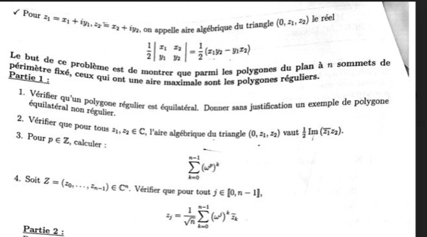 Pour z_1=x_1+iy_1, z_2=x_2+iy_2 :, on appelle aire algébrique du triangle (0,z_1,z_2) le réel
 1/2 beginvmatrix x_1&x_2 y_1&y_2endvmatrix = 1/2 (x_1y_2-y_1x_2)
Le but de ce problème est de montrer que parmi les polygones du plan à n sommets de 
périmètre fixé, ceux qui ont une aire maximale sont les polygones réguliers. 
Partie 1 : 
1. Vérifier qu'un polygone régulier est équilatéral. Donner sans justification un exemple de polygone 
équilatéral non régulier. 
2. Vérifier que pour tous z_1, z_2∈ C , l'aire algébrique du triangle (0,z_1,z_2) vaut  1/2 Im(overline z_1z_2). 
3. Pour p∈ Z , calculer :
sumlimits _(k=0)^(n-1)(omega^n)^k
4. Soit Z=(z_0,...,z_n-1)∈ C^n. Vérifier que pour tout j∈ [0,n-1],
z_j= 1/sqrt(n) sumlimits _(k=0)^(n-1)(omega^j)^koverline z_k
Partie 2 :