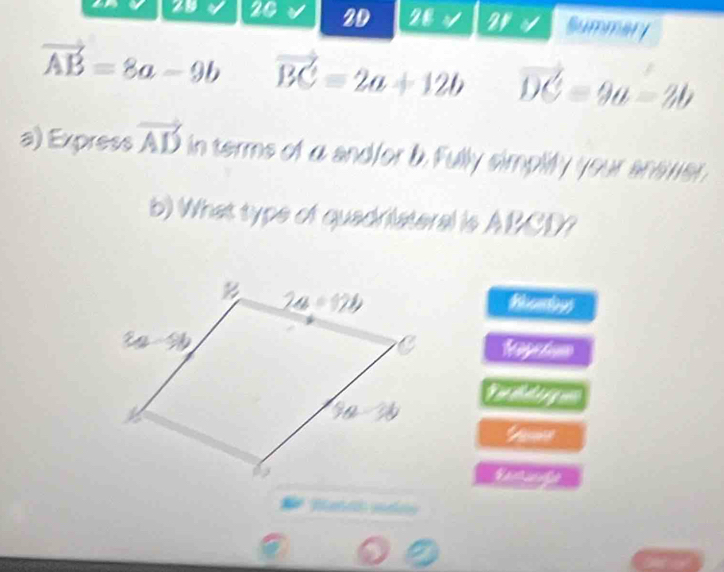 29 20 2D 28 2r Summary
vector AB=8a-9b vector BC=2a+12b / C=9a-2b
a) Express vector AD in terms of a endfor b. Fully simplify your enswer.
b) What type of quadrilateral is ABCD?
Hoomdoys
FPZ=
_ overline WAoverline CUoverline _ 
∠ =?
∠ 2=2
a