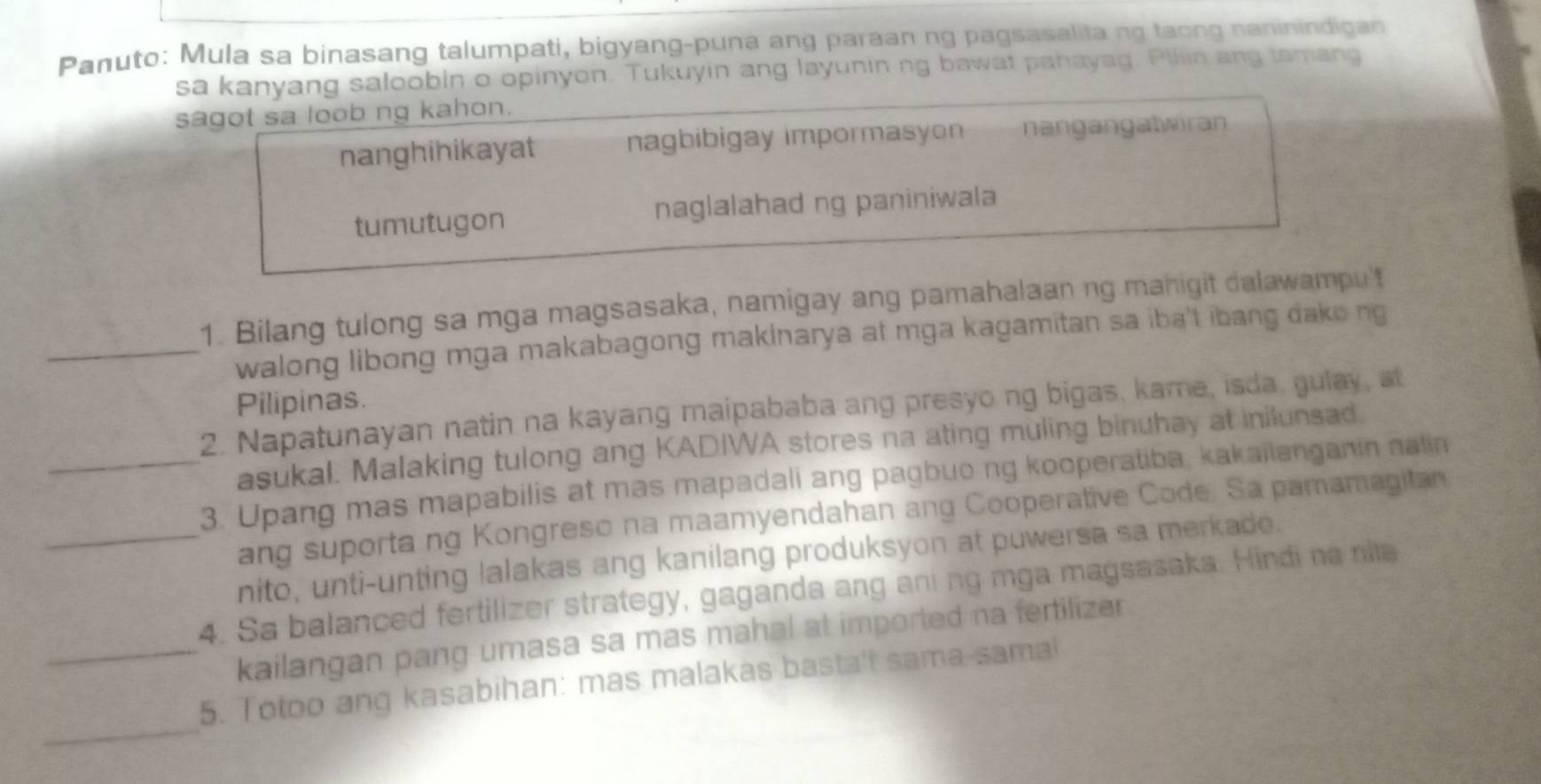 Panuto: Mula sa binasang talumpati, bigyang-puna ang paraan ng pagsasalitang taong naninindigan
sa kanyang saloobin o opinyon. Tukuyin ang layunining bawat pahayag. Piliin ang tamang
sagot sa loob ng kahon.
nanghihikayat nagbibigay impormasyon nangangatwiran
tumutugon naglalahad ng paniniwala
1. Bilang tulong sa mga magsasaka, namigay ang pamahalaan ng manigit dalawampu't
_walong libong mga makabagong makinarya at mga kagamitan sa iba't ibang dako ng
Pilipinas.
2. Napatunayan natin na kayang maipababa ang presyong bigas, kame, isda, gulay, at
asukal. Malaking tulong ang KADIWA stores na ating muling binuhay at inilunsad.
_3. Upang mas mapabilis at mas mapadali ang pagbuo ng kooperatiba, kakailanganin nalin
ang suporta ng Kongreso na maamyendahan ang Cooperative Code. Sa pamamagitan
_nito, unti-unting lalakas ang kanilang produksyon at puwersa sa merkade.
4. Sa balanced fertilizer strategy, gaganda ang aning mga magsasaka. Hindi na nila
kailangan pang umasa sa mas mahal at imported na fertilizer
_
_5. Totoo ang kasabihan: mas malakas basta't sama-sama!