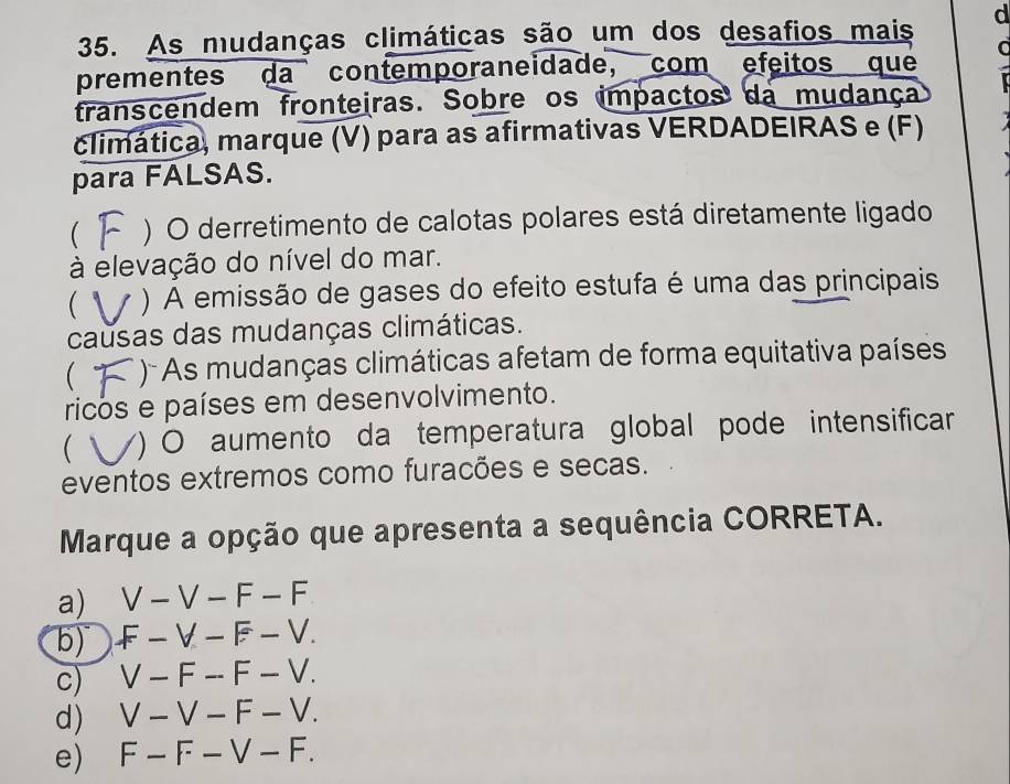 As mudanças climáticas são um dos desafios mais d
prementes da contemporaneidade, com efeitos que
franscendem fronteiras. Sobre os impactos da mudança
climática, marque (V) para as afirmativas VERDADEIRAS e (F)
para FALSAS.
 ) O derretimento de calotas polares está diretamente ligado
à elevação do nível do mar.
( ) A emissão de gases do efeito estufa é uma das principais
causas das mudanças climáticas.
 )- As mudanças climáticas afetam de forma equitativa países
ricos e países em desenvolvimento.
 Y) O aumento da temperatura global pode intensificar
eventos extremos como furacões e secas.
Marque a opção que apresenta a sequência CORRETA.
a) V-V-F-F
b) F-V-F-V.
c) V-F-F-V.
d) V-V-F-V.
e) F-F-V-F.