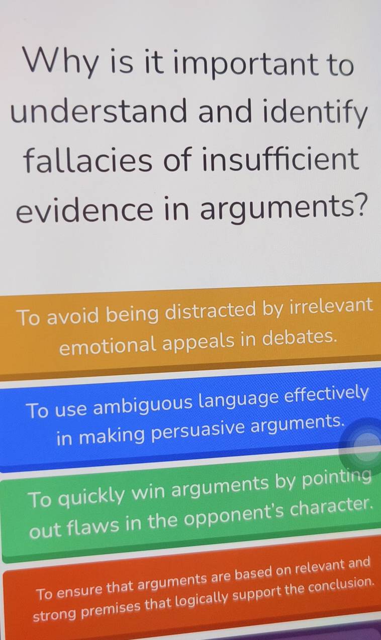 Why is it important to
understand and identify
fallacies of insufficient
evidence in arguments?
To avoid being distracted by irrelevant
emotional appeals in debates.
To use ambiguous language effectively
in making persuasive arguments.
To quickly win arguments by pointing
out flaws in the opponent's character.
To ensure that arguments are based on relevant and
strong premises that logically support the conclusion.