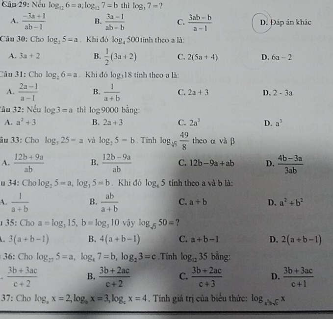 Nếu log _126=a;log _127=b thì log _37= ?
A.  (-3a+1)/ab-1  B.  (3a-1)/ab-b  C.  (3ab-b)/a-1  D. Đáp án khác
Câu 30: Cho log _25=a Khi đó log _4500 tính theo a là
A. 3a+2 B.  1/2 (3a+2) C. 2(5a+4) D. 6a-2
Câu 31: Cho log _26=a Khi đó log _318 tinh theo a là
A.  (2a-1)/a-1   1/a+b 
B.
C. 2a+3 D. 2-3a
Câu 32: Nếu log 3=a thì log 9000 bằng:
A. a^2+3 B. 2a+3 C. 2a^3 D. a^3
âu 33: Cho log _725=a và log _25=b. Tinh log _sqrt[3](5) 49/8  theo α và β
A.  (12b+9a)/ab  B.  (12b-9a)/ab  C. 12b-9a+ab D.  (4b-3a)/3ab 
u 34: Cho log _25=a,log _35=b.Khi đó log _65 tính theo a và b là:
A.  1/a+b   ab/a+b 
B.
C. a+b D. a^2+b^2
1 35: Cho a=log _315,b=log _310 vậy log _sqrt(3)50= ?
3(a+b-1) B. 4(a+b-1) C. a+b-1 D. 2(a+b-1)
36: Cho log _275=a,log _87=b,log _23=c.Tính log _1235 bằng:
.  (3b+3ac)/c+2  B.  (3b+2ac)/c+2  C.  (3b+2ac)/c+3  D.  (3b+3ac)/c+1 
37: Cho log _ax=2,log _bx=3,log _cx=4. Tính giá trị của biểu thức: log _a^2bsqrt(c)x