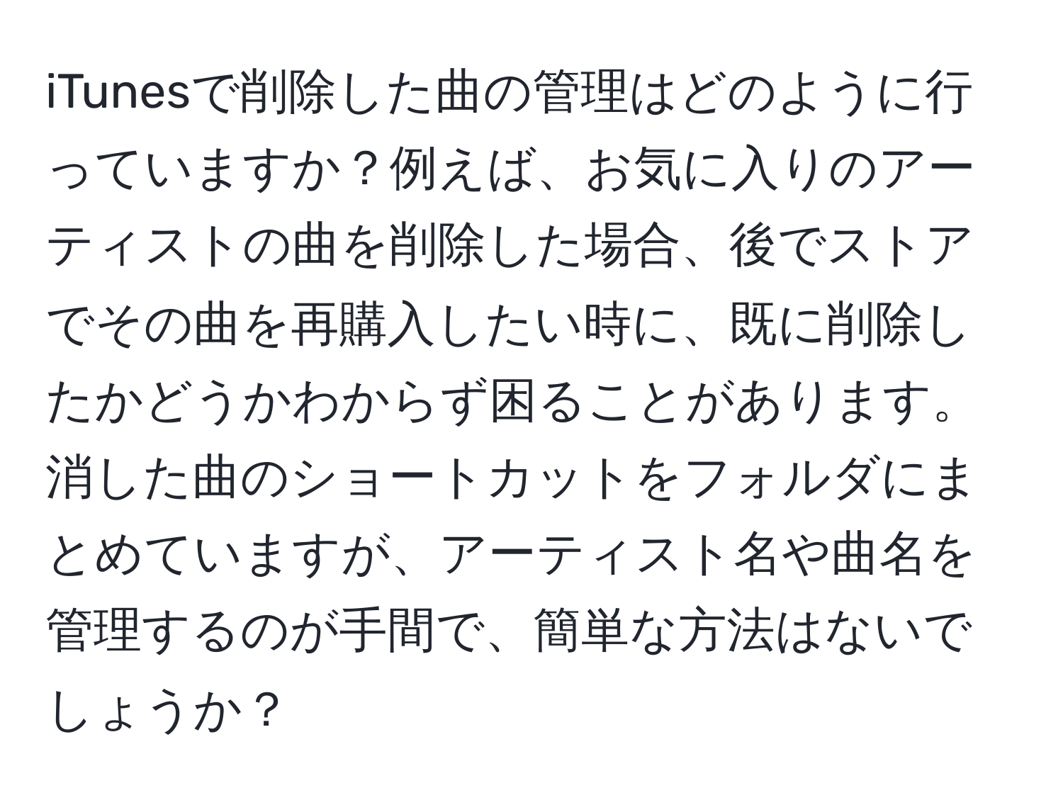 iTunesで削除した曲の管理はどのように行っていますか？例えば、お気に入りのアーティストの曲を削除した場合、後でストアでその曲を再購入したい時に、既に削除したかどうかわからず困ることがあります。消した曲のショートカットをフォルダにまとめていますが、アーティスト名や曲名を管理するのが手間で、簡単な方法はないでしょうか？