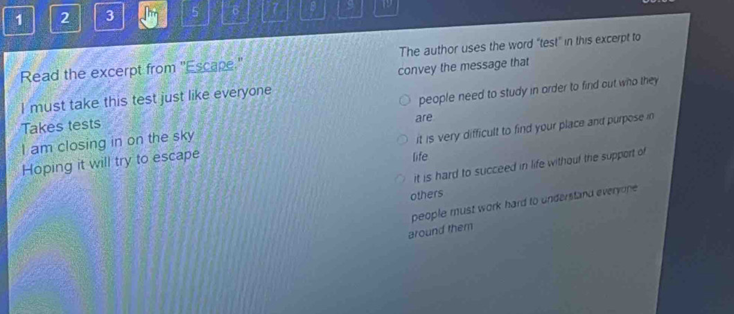 1 2 3 5 6 7 9
Read the excerpt from "Escape." The author uses the word “test” in this excerpt to
convey the message that
I must take this test just like everyone
Takes tests people need to study in arder to find out who they 
are
I am closing in on the sky
it is very difficult to find your place and purpose in 
Hoping it will try to escape
life
it is hard to succeed in life withouf the support of
others
people must work hard to understand everyone .
around them
