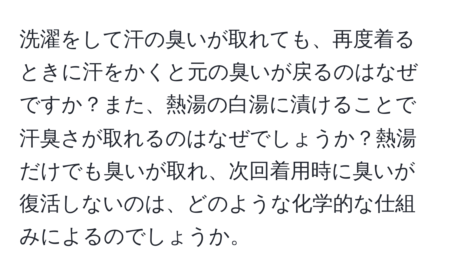 洗濯をして汗の臭いが取れても、再度着るときに汗をかくと元の臭いが戻るのはなぜですか？また、熱湯の白湯に漬けることで汗臭さが取れるのはなぜでしょうか？熱湯だけでも臭いが取れ、次回着用時に臭いが復活しないのは、どのような化学的な仕組みによるのでしょうか。