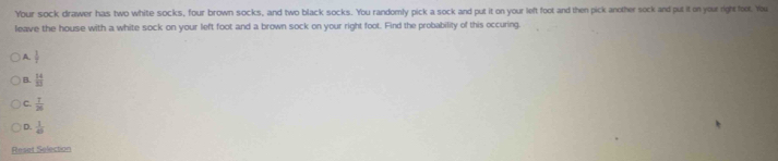 Your sock drawer has two white socks, four brown socks, and two black socks. You randomly pick a sock and put it on your left foot and then pick another sock and put it on your right toot. You
leave the house with a white sock on your left foot and a brown sock on your right foot. Find the probability of this occuring.
A.  1/7 
B.  14/33 
C.  7/26 
D.  1/40 
Reset Selection