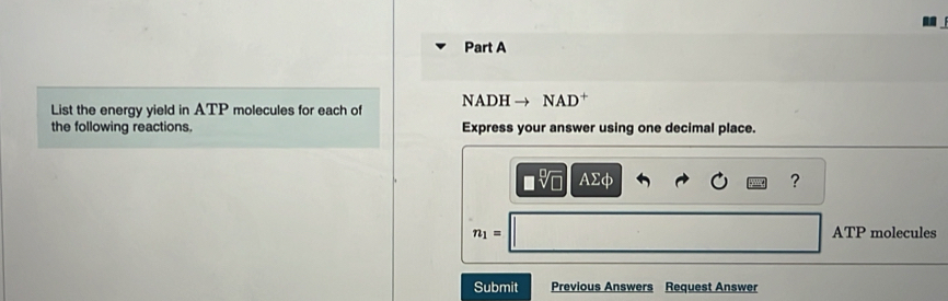 List the energy yield in ATP molecules for each of NADH → NAD†
the following reactions. Express your answer using one decimal place.
□ sqrt[□](□ ) Asumlimits phi
?
n_1= ATP molecules
Submit Previous Answers Request Answer