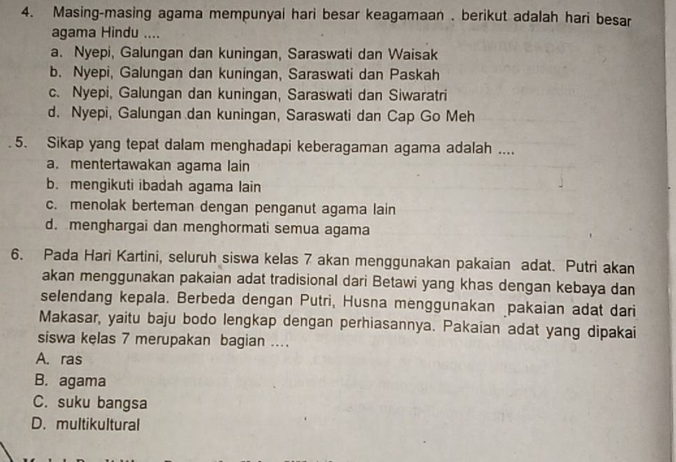 Masing-masing agama mempunyai hari besar keagamaan . berikut adalah hari besar
agama Hindu ....
a. Nyepi, Galungan dan kuningan, Saraswati dan Waisak
b. Nyepi, Galungan dan kuningan, Saraswati dan Paskah
c. Nyepi, Galungan dan kuningan, Saraswati dan Siwaratri
d. Nyepi, Galungan dan kuningan, Saraswati dan Cap Go Meh
5. Sikap yang tepat dalam menghadapi keberagaman agama adalah ....
a. mentertawakan agama lain
b. mengikuti ibadah agama lain
c. menolak berteman dengan penganut agama lain
d. menghargai dan menghormati semua agama
6. Pada Hari Kartini, seluruh siswa kelas 7 akan menggunakan pakaian adat. Putri akan
akan menggunakan pakaian adat tradisional dari Betawi yang khas dengan kebaya dan
selendang kepala. Berbeda dengan Putri, Husna menggunakan pakaian adat dari
Makasar, yaitu baju bodo lengkap dengan perhiasannya. Pakaian adat yang dipakai
siswa kelas 7 merupakan bagian ....
A. ras
B. agama
C. suku bangsa
D. multikultural