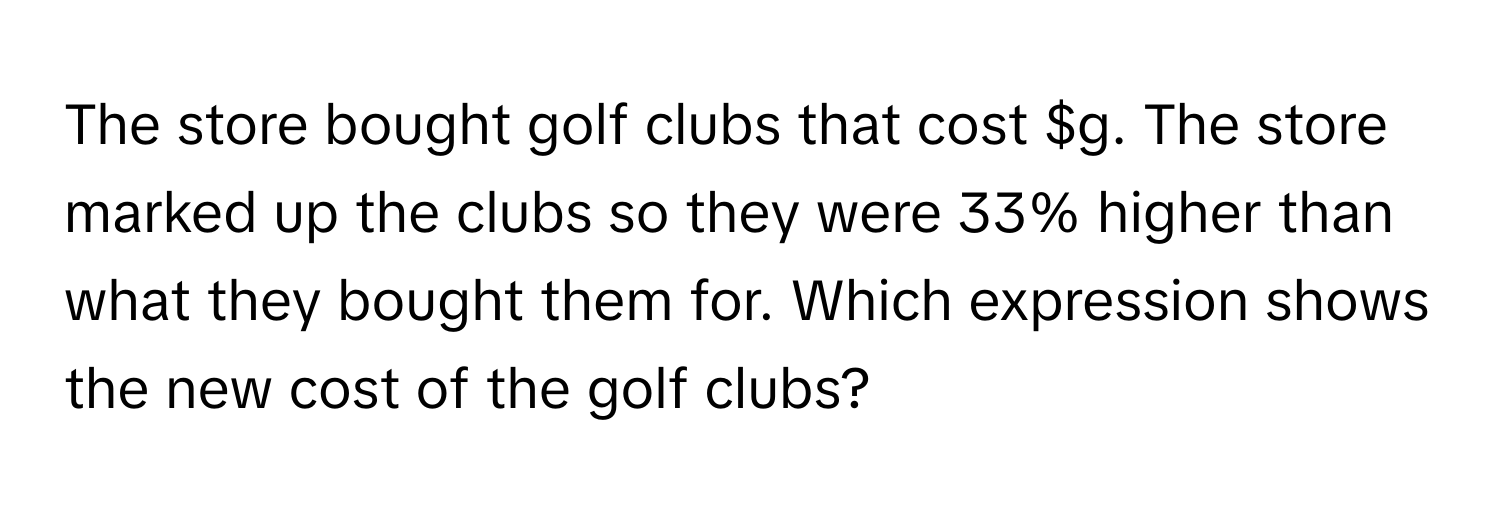 The store bought golf clubs that cost $g. The store marked up the clubs so they were 33% higher than what they bought them for. Which expression shows the new cost of the golf clubs?