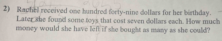 Rachel received one hundred forty-nine dollars for her birthday. 
Later she found some toys that cost seven dollars each. How much 
money would she have left if she bought as many as she could?