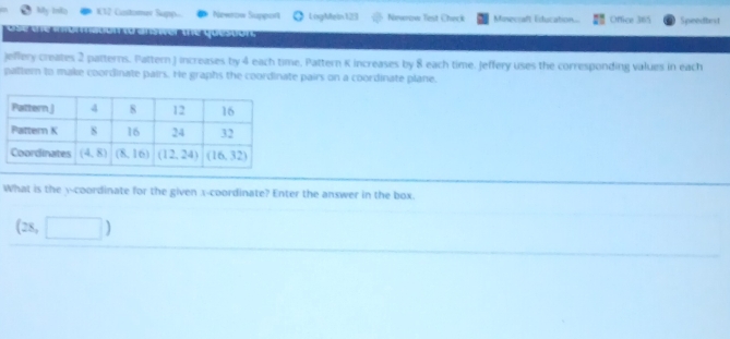 My Inka W12 Cistomev Supp Newrow Support LogMein 123 Newrow Test Chack Minecraft Estucation.. Office 315 Speedbnt
que uor 
Jeffery creates 2 patterns. Pattern J increases by 4 each time, Pattern K increases by 8 each time. Jeffery uses the corresponding values in each
pattern to make coordinate pairs. He graphs the coordinate pairs on a coordinate plane.
What is the y-coordinate for the given x-coordinate? Enter the answer in the box.
(28,□ )