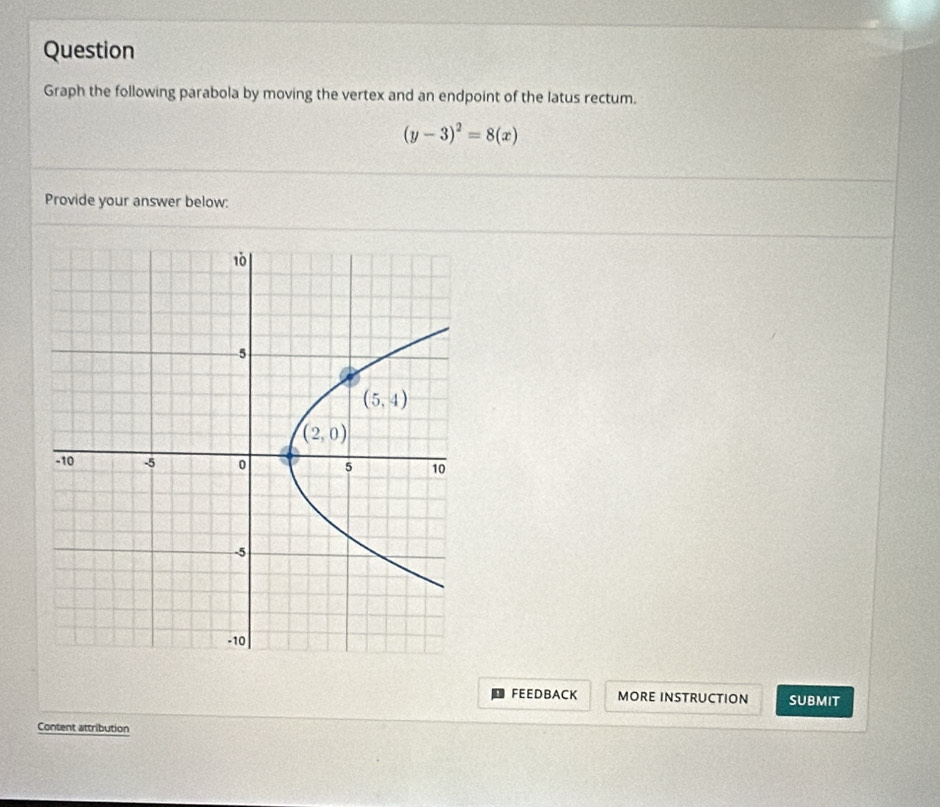 Question
Graph the following parabola by moving the vertex and an endpoint of the latus rectum.
(y-3)^2=8(x)
Provide your answer below:
FEEDBACK MORE INSTRUCTION SUBMIT
Content attribution